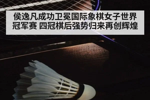 侯逸凡成功卫冕国际象棋女子世界冠军赛 四冠棋后强势归来再创辉煌