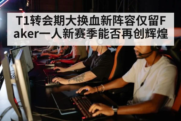 T1转会期大换血新阵容仅留Faker一人新赛季能否再创辉煌