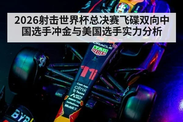 2026射击世界杯总决赛飞碟双向中国选手冲金与美国选手实力分析